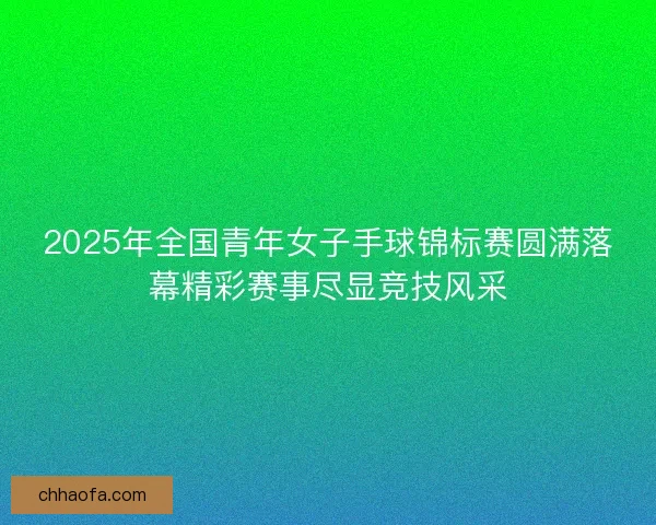 2025年全国青年女子手球锦标赛圆满落幕精彩赛事尽显竞技风采